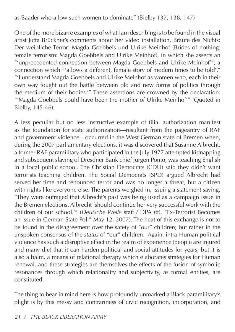 as Baader who allow such women to dominate” (Bielby 137, 138, 147)  One of the more bizarre examples of what | am describing is to be found in the visual artist Jutta Briickner’s comments about her video installation, Briute des Nichts: Der weibliche Terror: Magda Goebbels und Ulrike Meinhof (Brides of nothing: female terrorism: Magda Goebbels and Ulrike Meinhof), in which she asserts an “‘unprecedented connection between Magda Goebbels and Ulrike Meinhof”; a connection which “allows a different, female story of modern times to be told".” “’I understand Magda Goebbels and Ulrike Meinhof as women who, each in their own way fought out the battle between old and new forms of politics through the medium of their bodies.”” These assertions are crowned by the declaration: “’Magda Goebbels could have been the mother of Ulrike Meinhof” (Quoted in Bielby, 145-46).  A less peculiar but no less instructive example of filial authorization manifest as the foundation for state authorization—resultant from the pageantry of RAF and government violence—occurred in the West German state of Bremen when, during the 2007 parliamentary elections, it was discovered that Susanne Albrecht, aformer RAF paramilitary who participated in the July 1977 attempted kidnapping and subsequent slaying of Dresdner Bank chief Jiirgen Ponto, was teaching English in a local public school. The Christian Democrats (CDU) said they didn’t want terrorists teaching children. The Social Democrats (SPD) argued Albrecht had served her time and renounced terror and was no longer a threat, but a citizen with rights like everyone else. The parents weighed in, issuing a statement saying, “They were outraged that Albrecht’s past was being used as a campaign issue in the Bremen elections. Albrecht ‘should continue her very successful work with the children of our school.” (Deutsche Welle staff / DPA (tt), “Ex-Terrorist Becomes an Issue in German State Poll” May 12, 2007). The heat of this exchange is not to be found in the disagreement over the safety of “our” children; but rather in the unspoken consensus of the status of “our” children. Again, intra-Human political violence has such a disruptive effect in the realm of experience (people are injured and many die) that it can harden political and social attitudes for years; but it is also a balm, a means of relational therapy which elaborates strategies for Human renewal, and these strategies are themselves the effects of the fusion of symbolic resonances through which relationality and subjectivity, as formal entities, are constituted.  The thing to bear in mind here is how profoundly unmarked a Black paramilitary’s plight is by this messy and contrariness of civic recognition, incorporation, and  21/ THE BLACK LIBERATION ARMY 